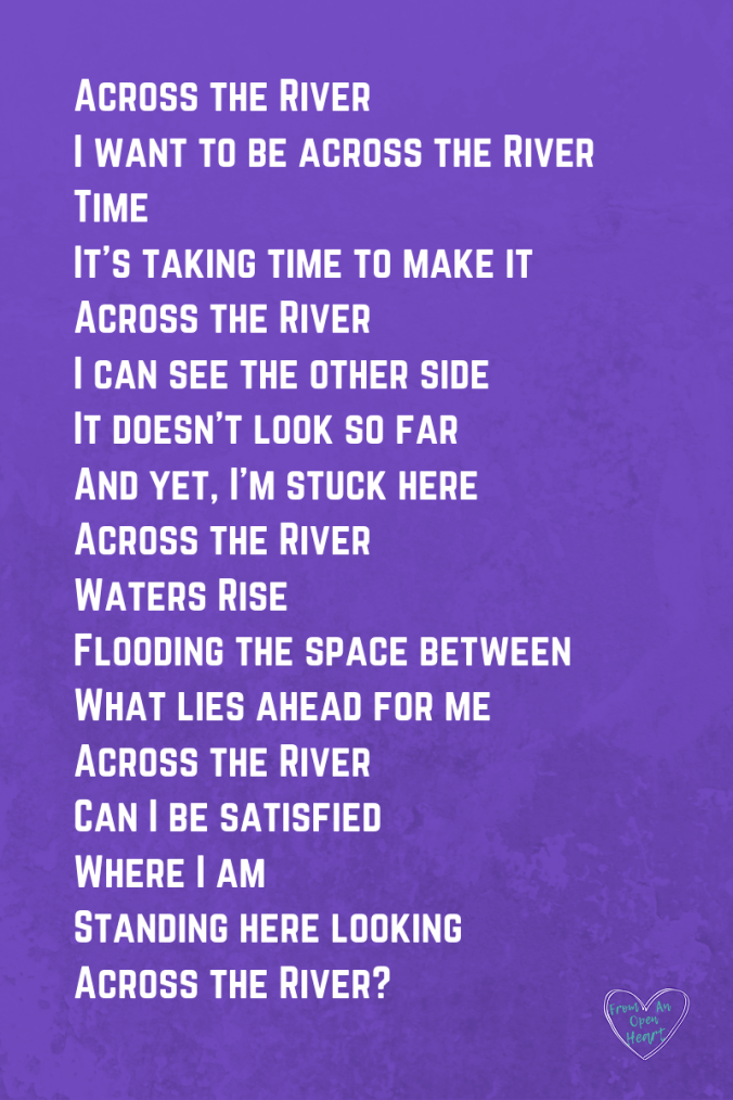 Across the River I want to be across the River Time It’s taking time to make it Across the River I can see the other side It doesn’t look so far And yet, I’m stuck here Across the River Waters Rise Flooding the space